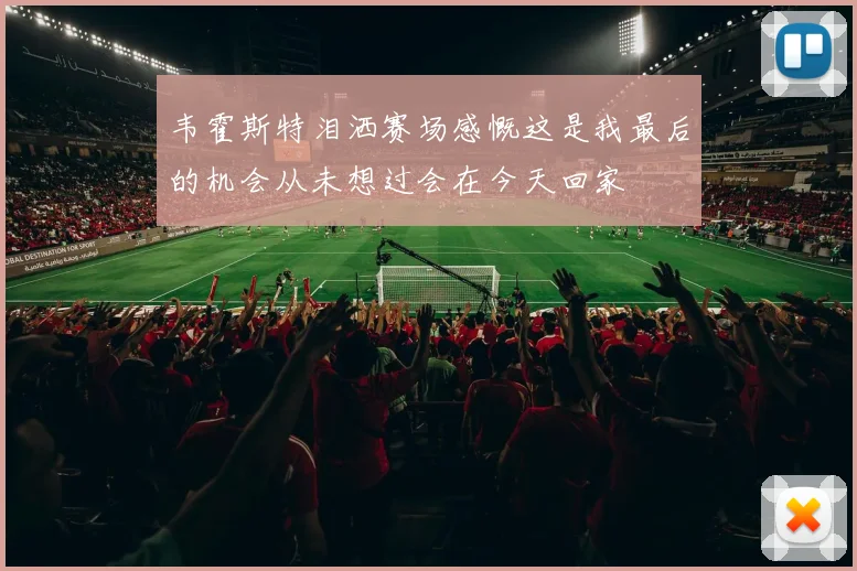 韦霍斯特泪洒赛场感慨这是我最后的机会从未想过会在今天回家