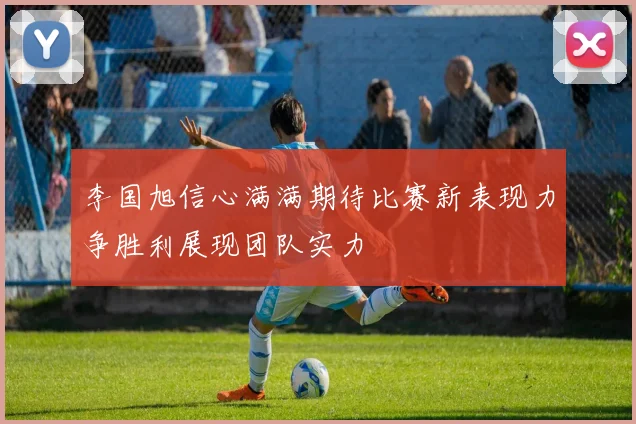 李国旭信心满满期待比赛新表现力争胜利展现团队实力
