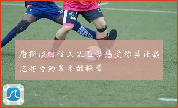 唐斯谈对位文班亚马感受称其让我忆起与约基奇的较量