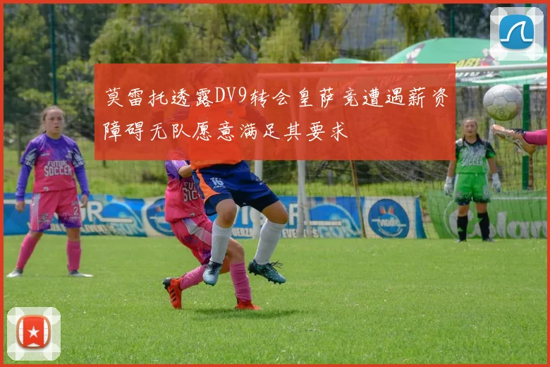 莫雷托透露DV9转会皇萨竞遭遇薪资障碍无队愿意满足其要求
