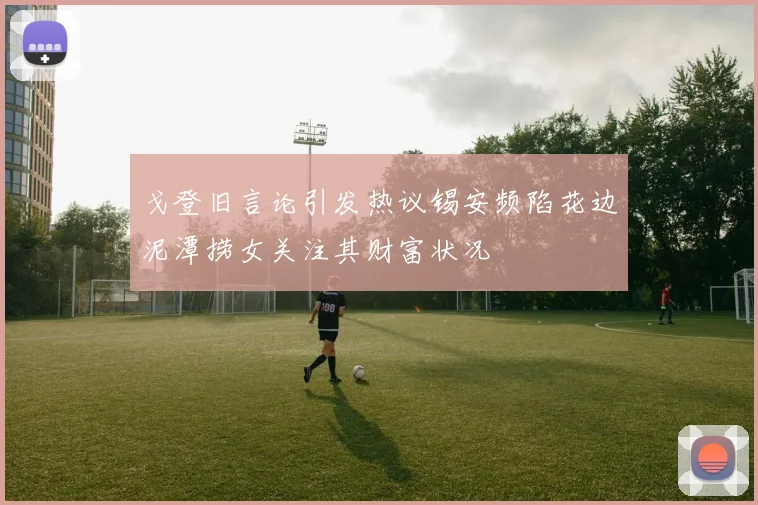 戈登旧言论引发热议锡安频陷花边泥潭捞女关注其财富状况
