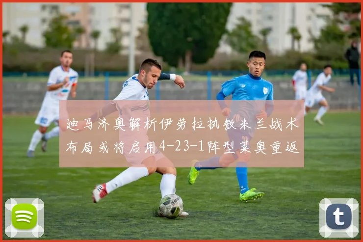 迪马济奥解析伊劳拉执教米兰战术布局或将启用4-23-1阵型莱奥重返左边锋位置