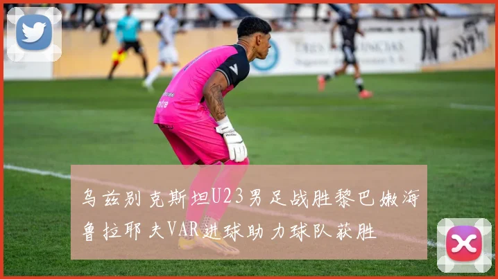 乌兹别克斯坦U23男足战胜黎巴嫩海鲁拉耶夫VAR进球助力球队获胜