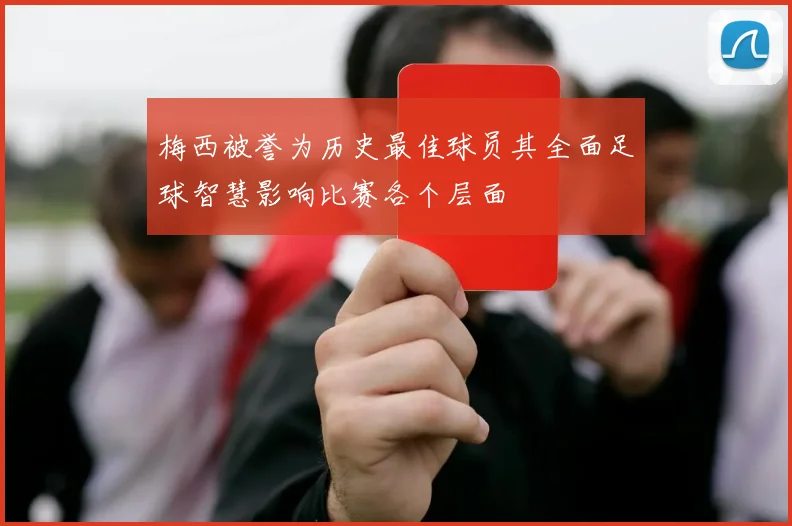 梅西被誉为历史最佳球员其全面足球智慧影响比赛各个层面