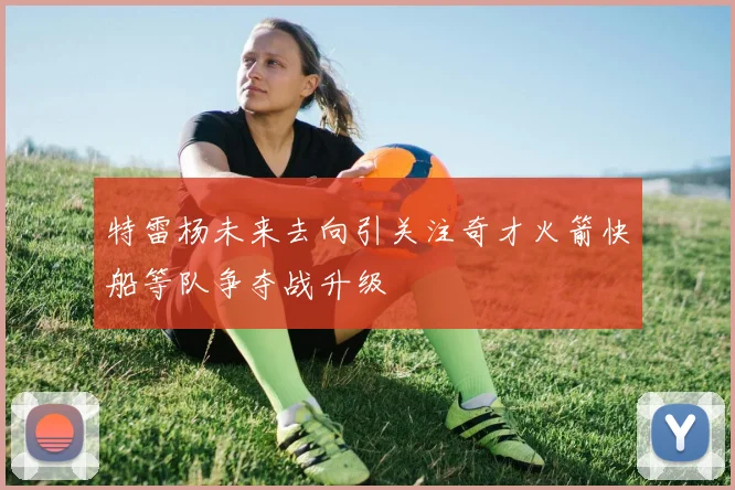 特雷杨未来去向引关注奇才火箭快船等队争夺战升级