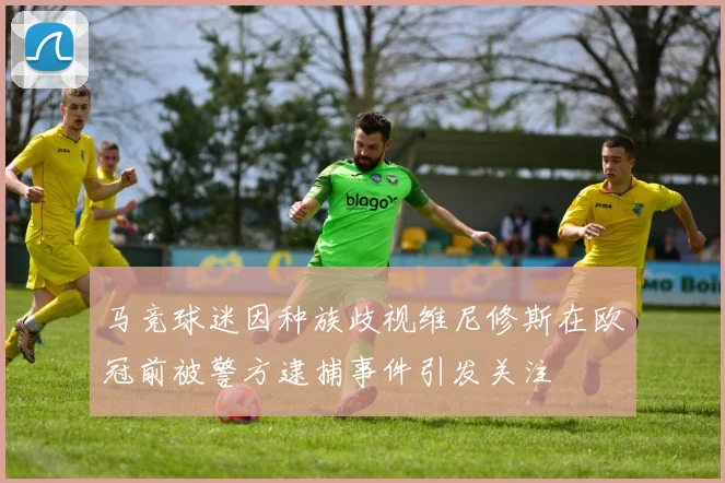 马竞球迷因种族歧视维尼修斯在欧冠前被警方逮捕事件引发关注