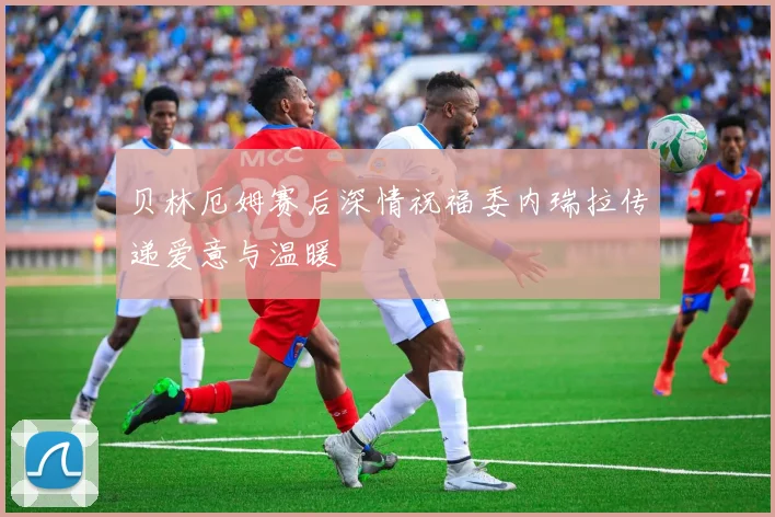 贝林厄姆赛后深情祝福委内瑞拉传递爱意与温暖