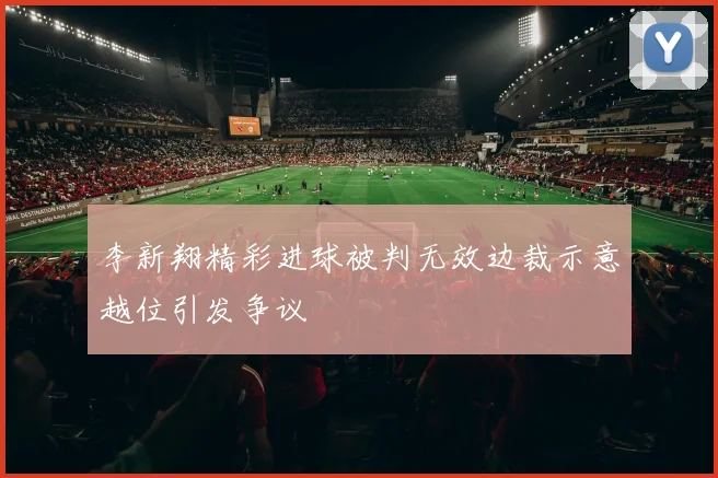 李新翔精彩进球被判无效边裁示意越位引发争议