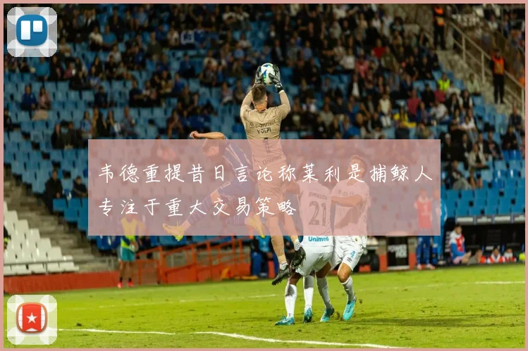 韦德重提昔日言论称莱利是捕鲸人专注于重大交易策略