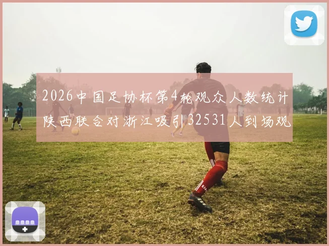 2026中国足协杯第4轮观众人数统计陕西联合对浙江吸引32531人到场观看