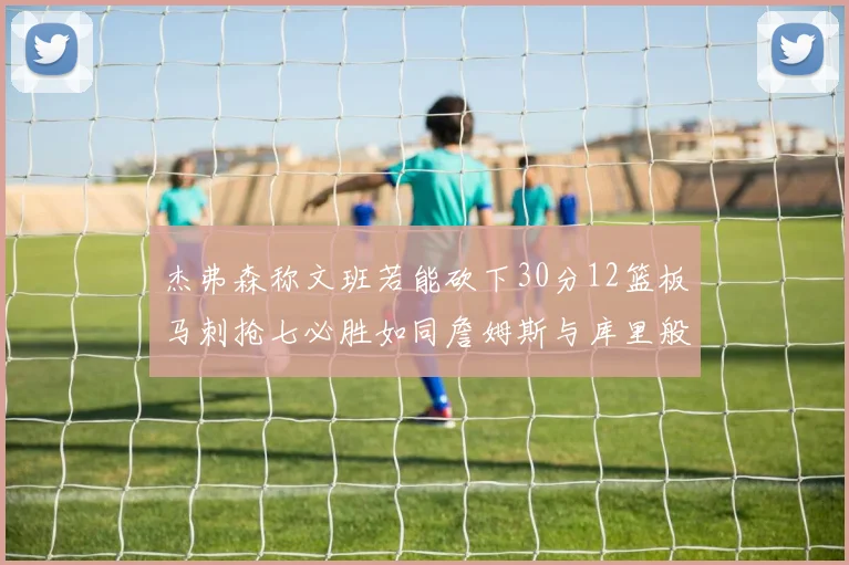 杰弗森称文班若能砍下30分12篮板马刺抢七必胜如同詹姆斯与库里般出色