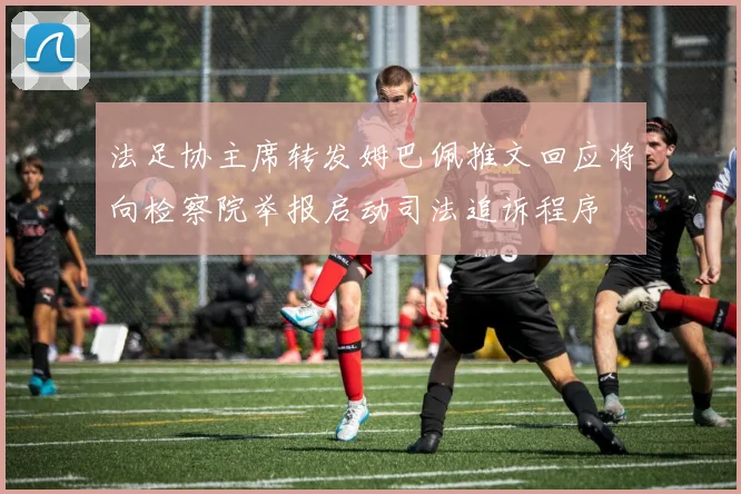 法足协主席转发姆巴佩推文回应将向检察院举报启动司法追诉程序