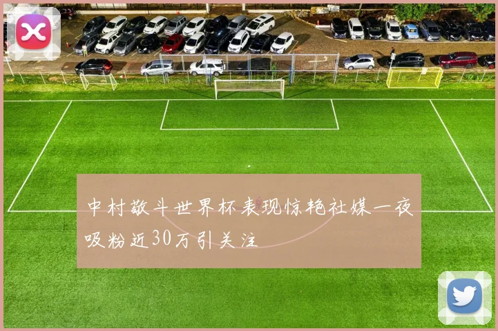 中村敬斗世界杯表现惊艳社媒一夜吸粉近30万引关注