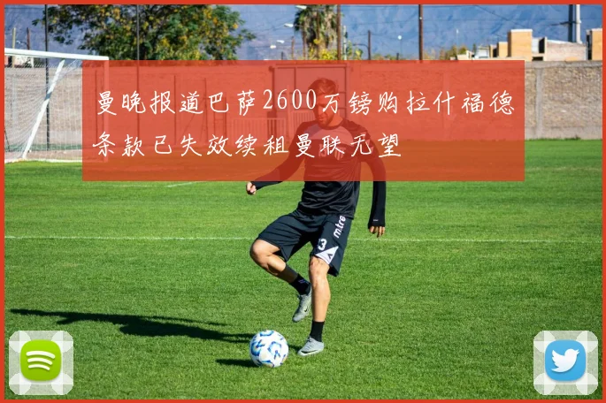 曼晚报道巴萨2600万镑购拉什福德条款已失效续租曼联无望