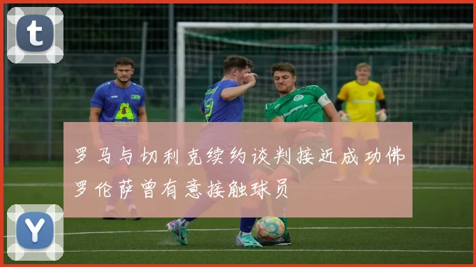 罗马与切利克续约谈判接近成功佛罗伦萨曾有意接触球员