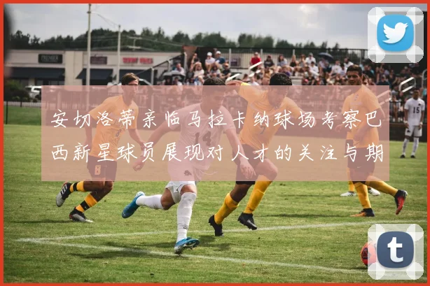 安切洛蒂亲临马拉卡纳球场考察巴西新星球员展现对人才的关注与期待
