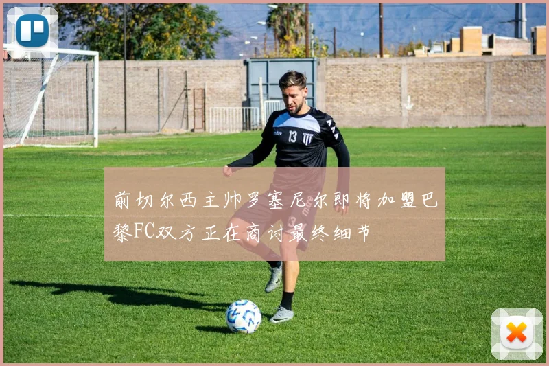 前切尔西主帅罗塞尼尔即将加盟巴黎FC双方正在商讨最终细节
