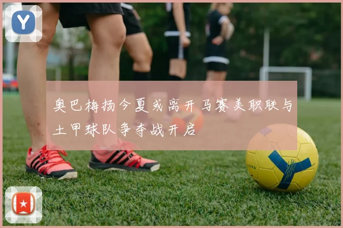 奥巴梅扬今夏或离开马赛美职联与土甲球队争夺战开启