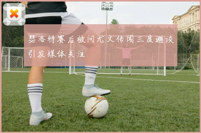 瑟洛特赛后被问尤文传闻三度避谈引发媒体关注