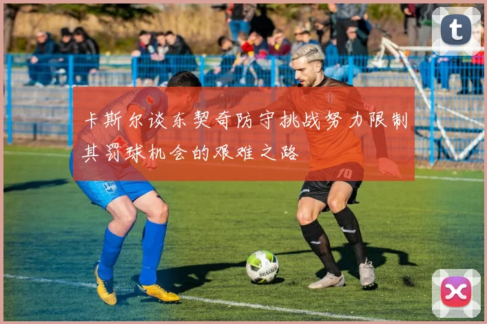 卡斯尔谈东契奇防守挑战努力限制其罚球机会的艰难之路
