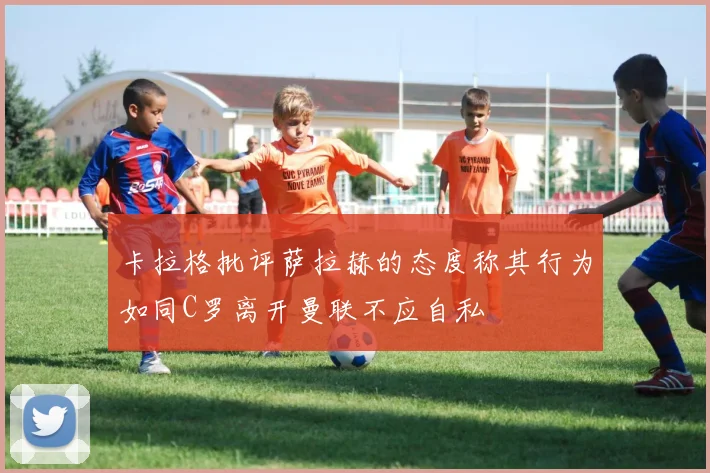 卡拉格批评萨拉赫的态度称其行为如同C罗离开曼联不应自私